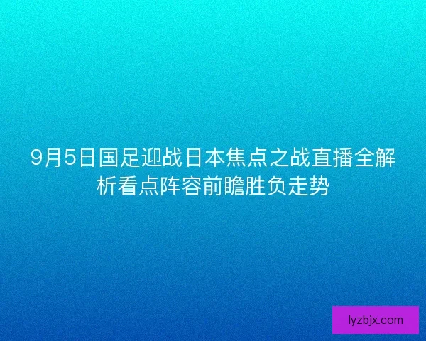 9月5日国足迎战日本焦点之战直播全解析看点阵容前瞻胜负走势
