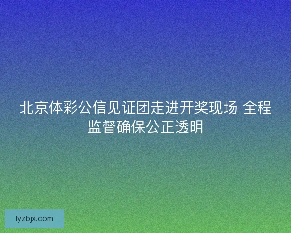 北京体彩公信见证团走进开奖现场 全程监督确保公正透明