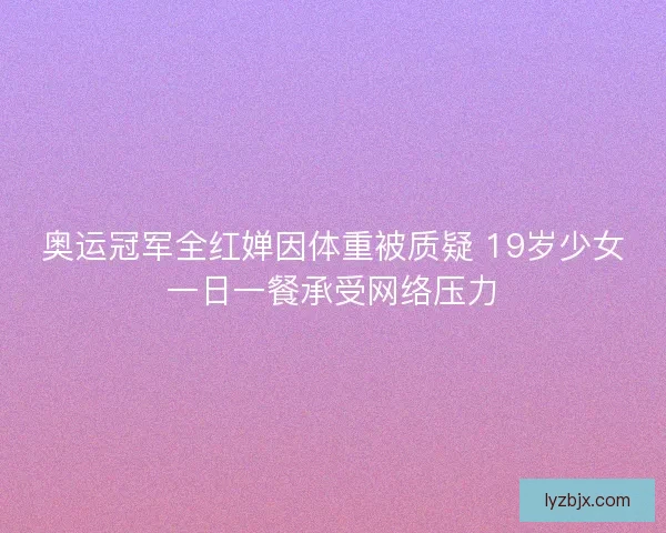 奥运冠军全红婵因体重被质疑 19岁少女一日一餐承受网络压力