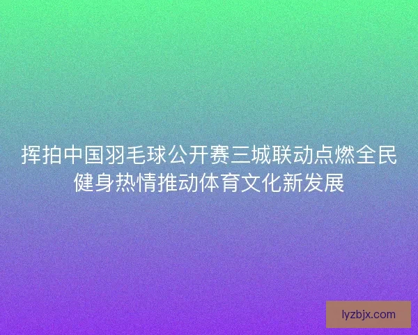挥拍中国羽毛球公开赛三城联动点燃全民健身热情推动体育文化新发展