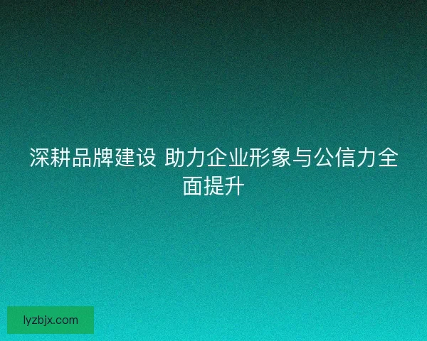 深耕品牌建设 助力企业形象与公信力全面提升