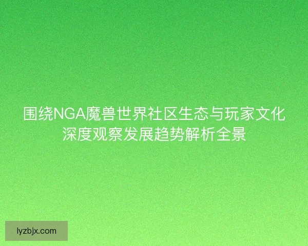围绕NGA魔兽世界社区生态与玩家文化深度观察发展趋势解析全景