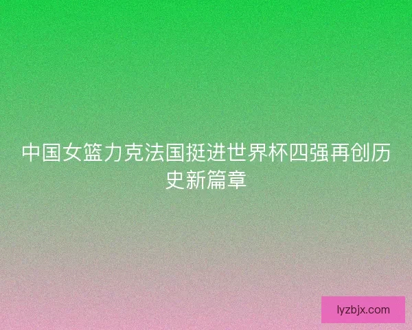 中国女篮力克法国挺进世界杯四强再创历史新篇章