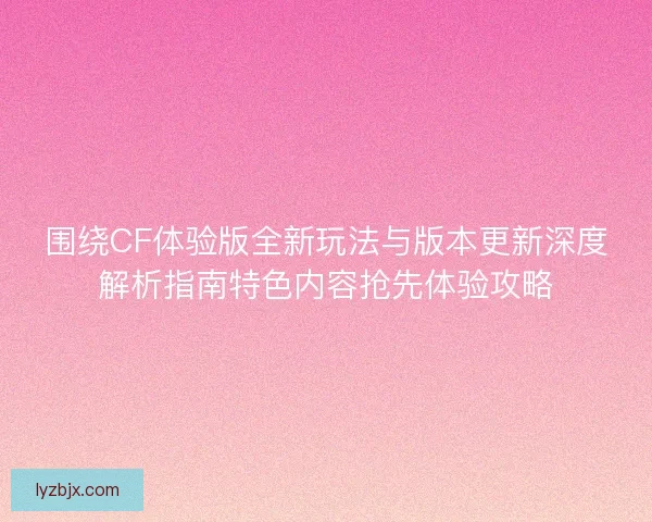 围绕CF体验版全新玩法与版本更新深度解析指南特色内容抢先体验攻略