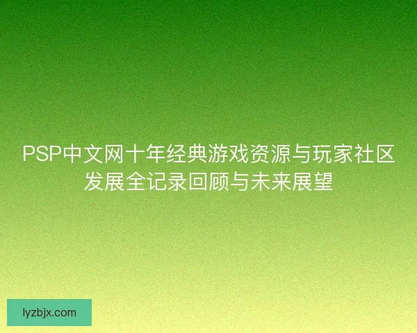 PSP中文网十年经典游戏资源与玩家社区发展全记录回顾与未来展望