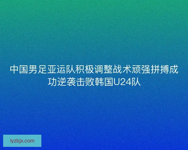 中国男足亚运队积极调整战术顽强拼搏成功逆袭击败韩国U24队