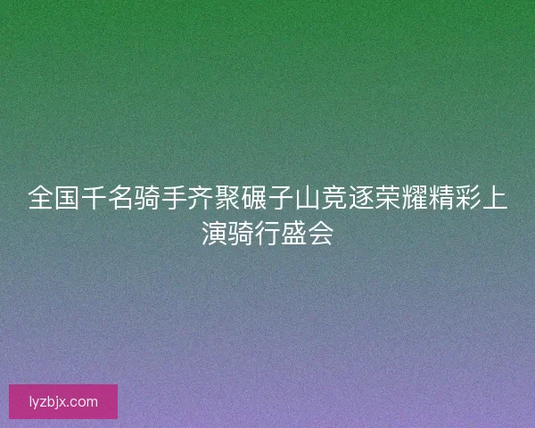 全国千名骑手齐聚碾子山竞逐荣耀精彩上演骑行盛会